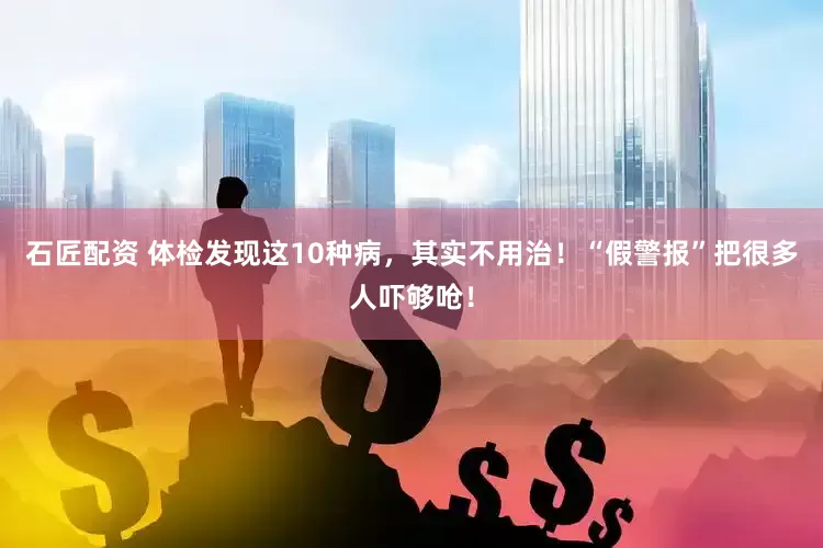石匠配资 体检发现这10种病，其实不用治！“假警报”把很多人吓够呛！