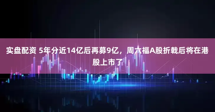 实盘配资 5年分近14亿后再募9亿，周六福A股折戟后将在港股上市了