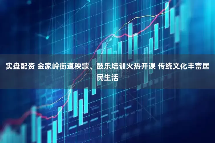 实盘配资 金家岭街道秧歌、鼓乐培训火热开课 传统文化丰富居民生活