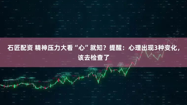 石匠配资 精神压力大看“心”就知？提醒：心理出现3种变化，该去检查了