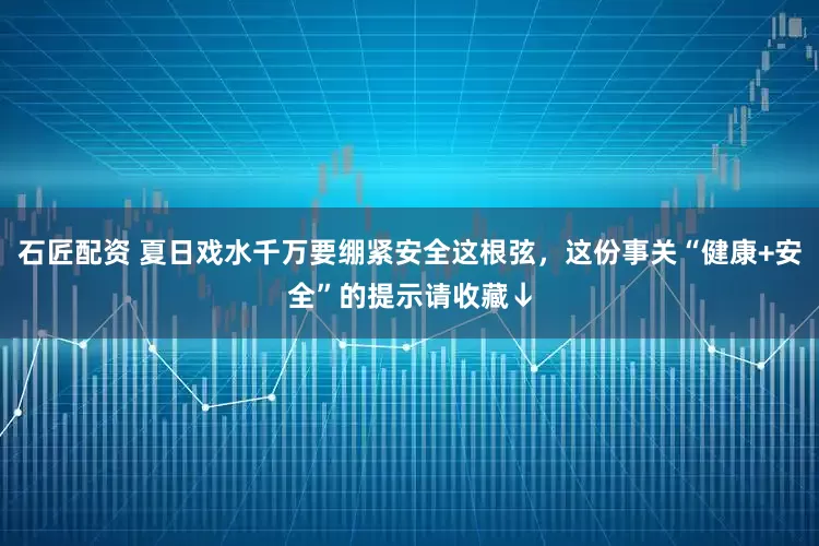 石匠配资 夏日戏水千万要绷紧安全这根弦，这份事关“健康+安全”的提示请收藏↓