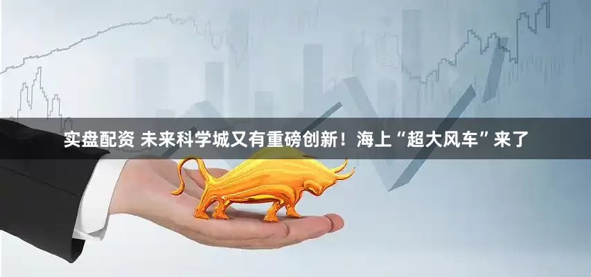 实盘配资 未来科学城又有重磅创新！海上“超大风车”来了