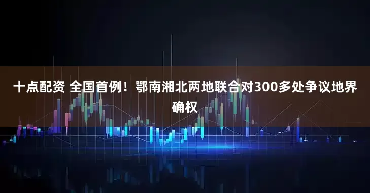 十点配资 全国首例!鄂南湘北两地联合对300多处争议地界确权