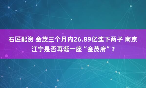 石匠配资 金茂三个月内26.89亿连下两子 南京江宁是否再诞一座“金茂府”？