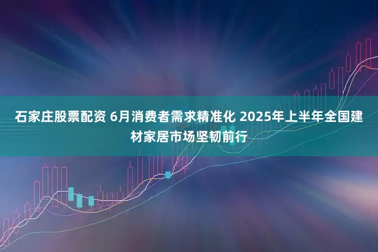 石家庄股票配资 6月消费者需求精准化 2025年上半年全国建材家居市场坚韧前行