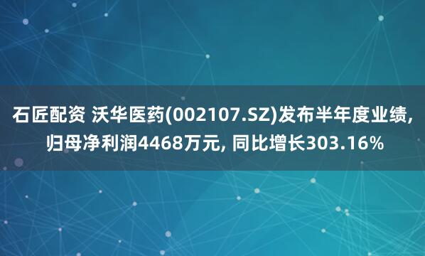 石匠配资 沃华医药(002107.SZ)发布半年度业绩, 归母净利润4468万元, 同比增长303.16%