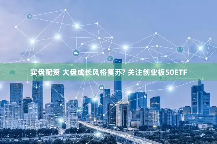 实盘配资 大盘成长风格复苏? 关注创业板50ETF