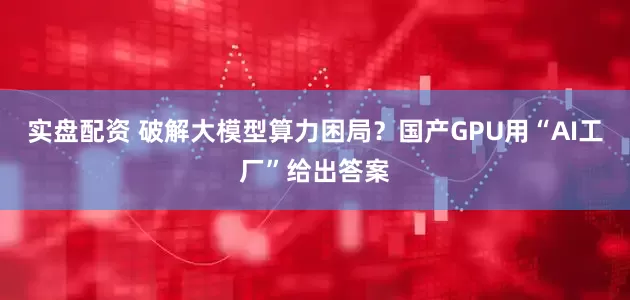 实盘配资 破解大模型算力困局？国产GPU用“AI工厂”给出答案
