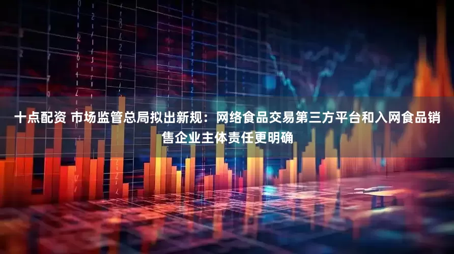 十点配资 市场监管总局拟出新规：网络食品交易第三方平台和入网食品销售企业主体责任更明确