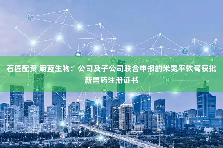 石匠配资 蔚蓝生物：公司及子公司联合申报的米氮平软膏获批新兽药注册证书