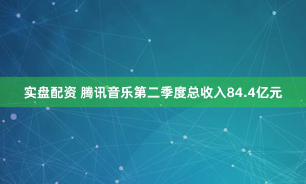 实盘配资 腾讯音乐第二季度总收入84.4亿元