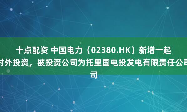 十点配资 中国电力（02380.HK）新增一起对外投资，被投资公司为托里国电投发电有限责任公司