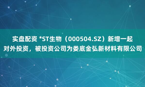 实盘配资 *ST生物（000504.SZ）新增一起对外投资，被投资公司为娄底金弘新材料有限公司