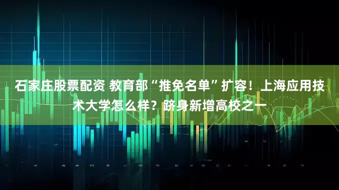 石家庄股票配资 教育部“推免名单”扩容！上海应用技术大学怎么样？跻身新增高校之一